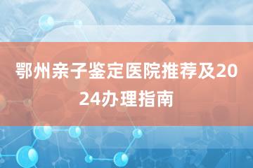 鄂州亲子鉴定医院推荐及2024办理指南