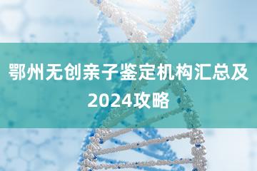 鄂州无创亲子鉴定机构汇总及2024攻略